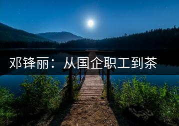 鄧鋒麗:從國(guó)企職工到茶企掌舵人