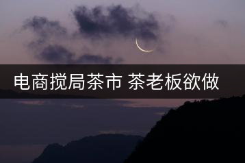 電商攪局茶市 茶老板欲做電商平臺(tái)