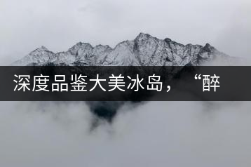 深度品鑒大美冰島，“醉”得妙