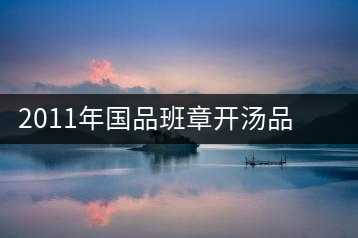2011年國(guó)品班章開(kāi)湯品鑒∣經(jīng)典回顧，王者風(fēng)范