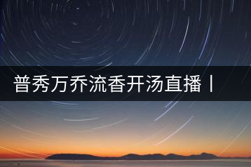普秀萬(wàn)喬流香開(kāi)湯直播丨萬(wàn)喬香自遠(yuǎn)古來(lái)