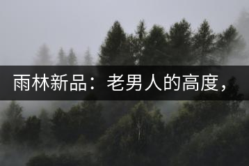 雨林新品：老男人的高度，老男人的野性，老男人的甜蜜！
