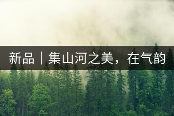 新品｜集山河之美，在氣韻山河！
