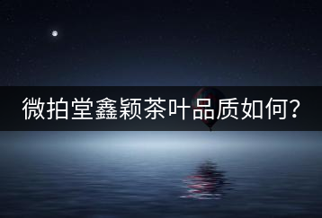 微拍堂鑫穎茶葉品質如何？