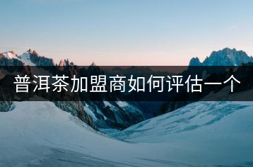 普洱茶加盟商如何評估一個普洱茶品牌是否值得加盟？