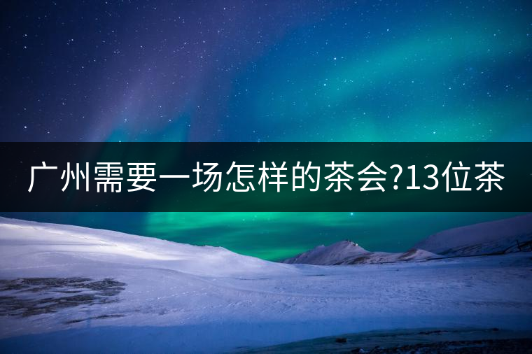 廣州需要一場怎樣的茶會(huì)?13位茶人，39款珍愛茶品，在...廣州需要一場怎樣的茶會(huì)？13位茶人，39款珍愛茶品，在這里揭曉