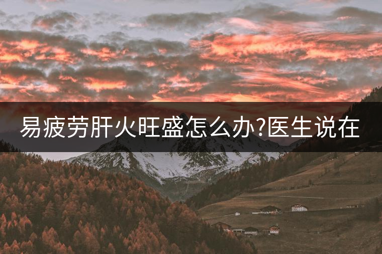 易疲勞肝火旺盛怎么辦?醫(yī)生說在家自制這個茶，減肥清...易疲勞肝火旺盛怎么辦？醫(yī)生說在家自制這個茶，減肥清肝又健脾胃