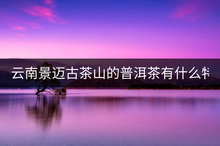 云南景邁古茶山的普洱茶有什么特點?云南景邁古茶山的普洱茶有什么特點？