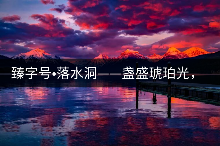 臻字號(hào)?落水洞——盞盛琥珀光，柔甜入人心