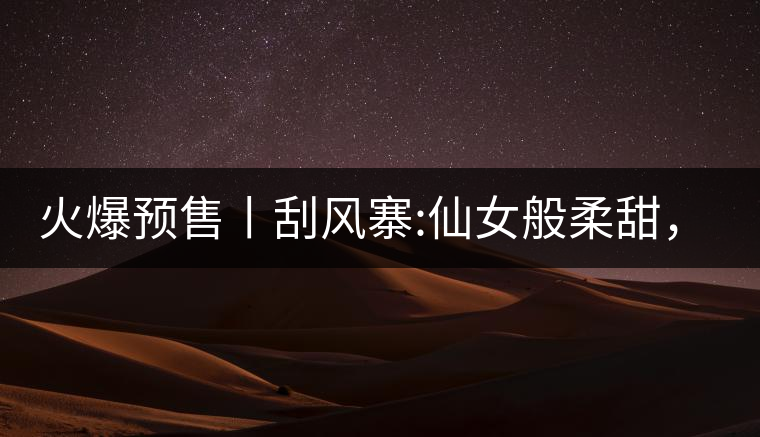 火爆預(yù)售丨刮風(fēng)寨:仙女般柔甜，滿溢山野氣息，一口就...火爆預(yù)售丨刮風(fēng)寨：仙女般柔甜，滿溢山野氣息，一口就勾了魂