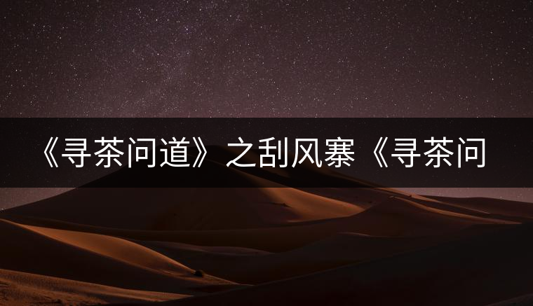 《尋茶問(wèn)道》之刮風(fēng)寨《尋茶問(wèn)道》之刮風(fēng)寨 《尋茶問(wèn)道》之刮風(fēng)寨《尋茶問(wèn)道》之刮風(fēng)寨