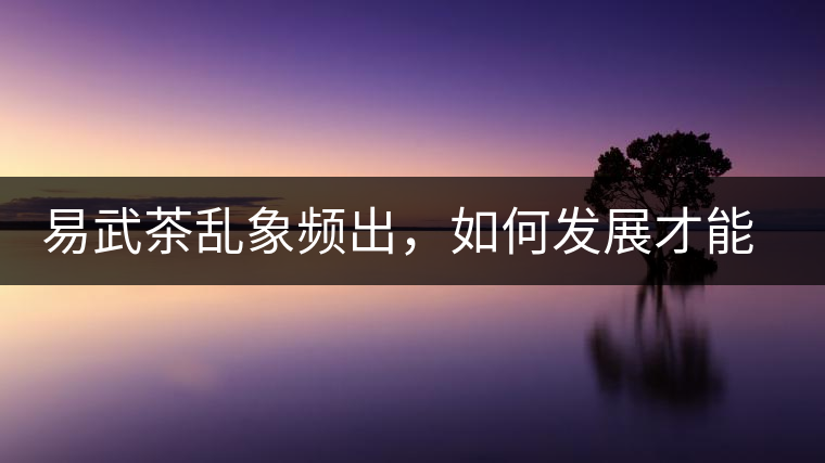 易武茶亂象頻出，如何發(fā)展才能持久不衰?易武茶亂象頻出，如何發(fā)展才能持久不衰？