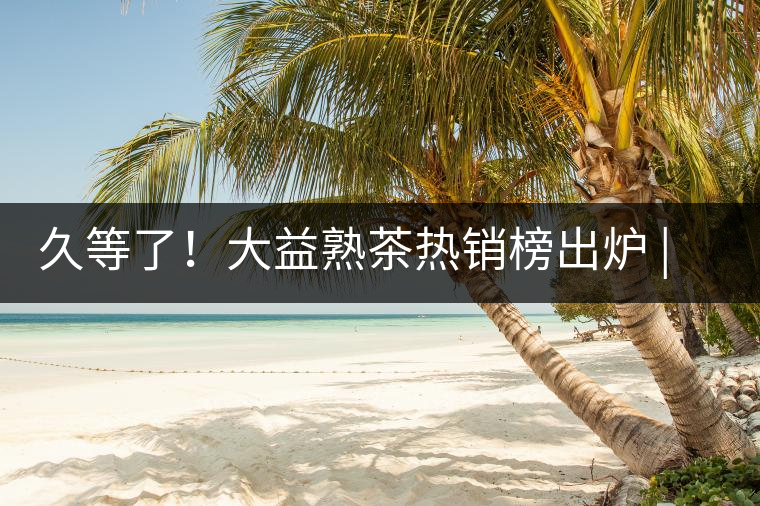 久等了！大益熟茶熱銷榜出爐 | 看看別人都買啥，618趕緊下單