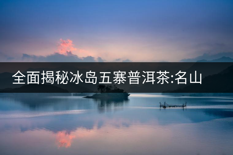 全面揭秘冰島五寨普洱茶:名山名寨，盡享冰糖韻全面揭秘冰島五寨普洱茶：名山名寨，盡享冰糖韻
