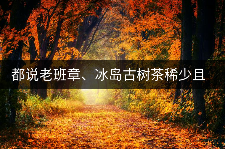 都說老班章、冰島古樹茶稀少且貴，那為什么你能輕易買到都說老班章、冰島古樹茶稀少且貴，那為什么你能輕易買到