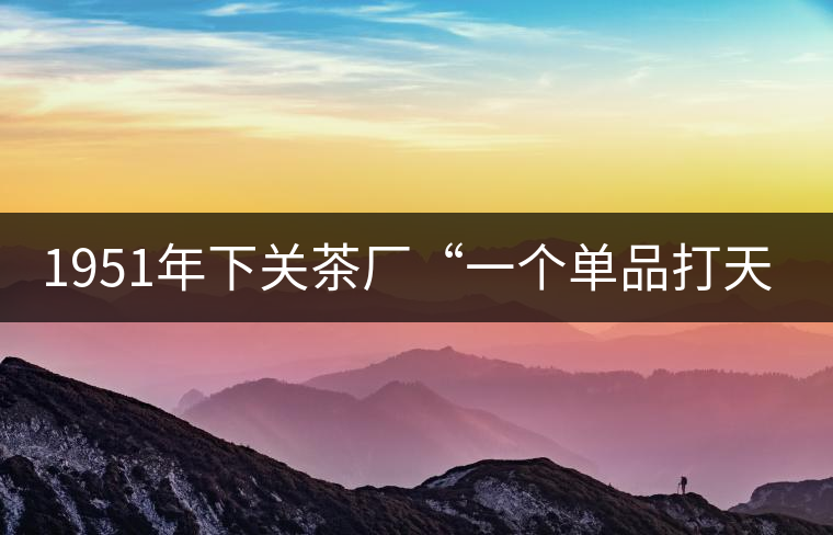 1951年下關(guān)茶廠“一個(gè)單品打天下”，如今它稱霸茶界6...1951年下關(guān)茶廠“一個(gè)單品打天下”，如今它稱霸茶界60多年！