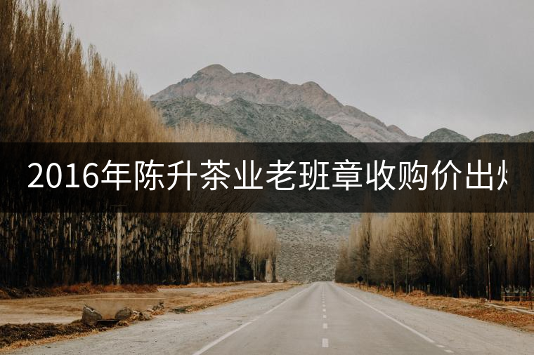 2016年陳升茶業(yè)老班章收購價(jià)出爐1800元/kg 2016年陳升茶業(yè)老班章收購價(jià)出爐1800元/kg