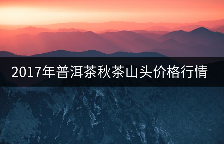 2017年普洱茶秋茶山頭價(jià)格行情搶先報(bào)