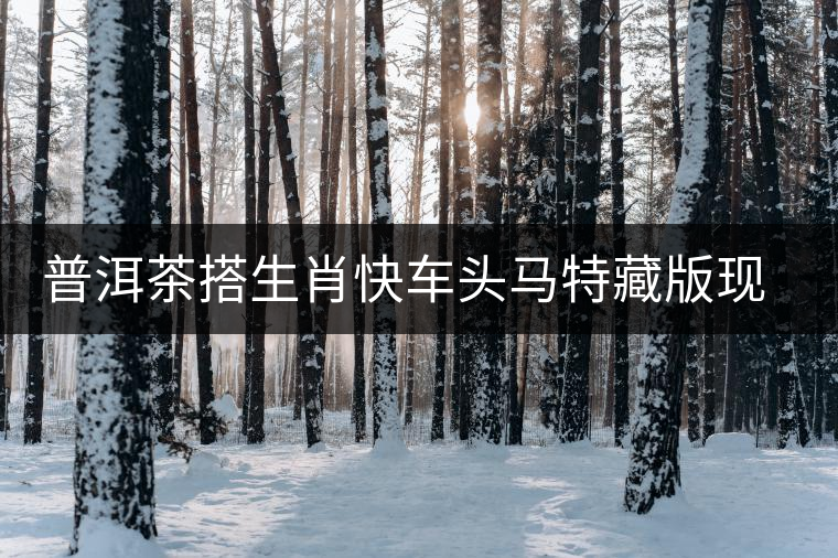 普洱茶搭生肖快車頭馬特藏版現(xiàn)身?？谑袌?chǎng)