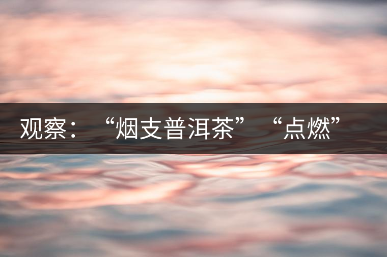 觀察:“煙支普洱茶”“點(diǎn)燃”爭議 觀察:“煙支普洱茶”“點(diǎn)燃”爭議