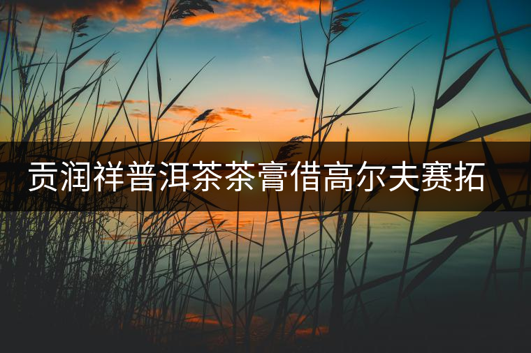 貢潤祥普洱茶茶膏借高爾夫賽拓高端市場 貢潤祥普洱茶茶膏借高爾夫賽拓高端市場