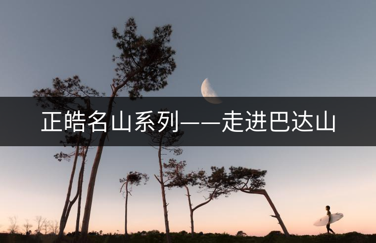 正皓名山系列——走進(jìn)巴達(dá)山 正皓名山系列——走進(jìn)巴達(dá)山