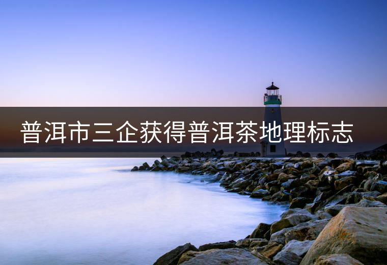 普洱市三企獲得普洱茶地理標志保護產(chǎn)品專用標志使用權