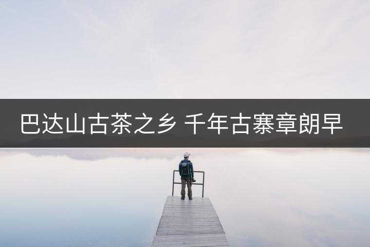 巴達山古茶之鄉(xiāng) 千年古寨章朗早春行 巴達山古茶之鄉(xiāng) 千年古寨章朗早春行