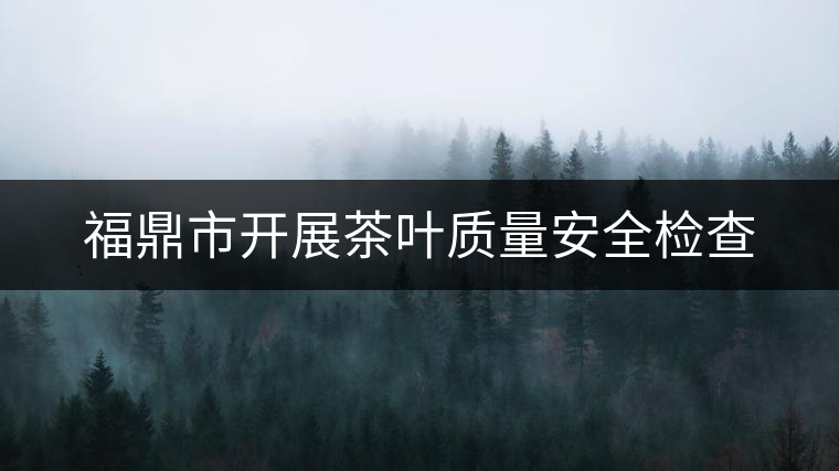 福鼎市開(kāi)展茶葉質(zhì)量安全檢查