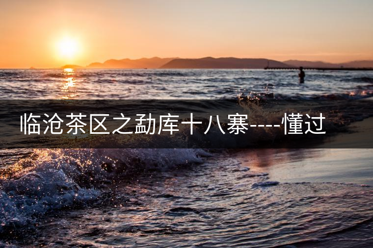 臨滄茶區(qū)之勐庫十八寨----懂過古茶山 臨滄茶區(qū)之勐庫十八寨----懂過古茶山