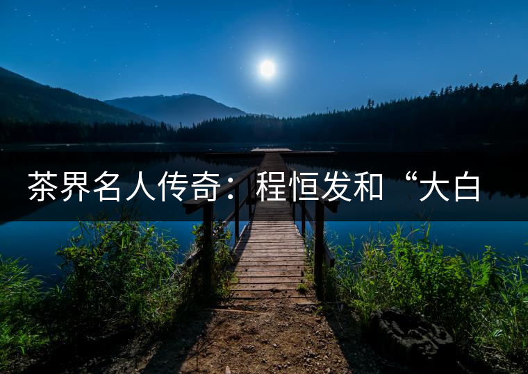 茶界名人傳奇:程恒發(fā)和“大白菜”的故事 茶界名人傳奇:程恒發(fā)和“大白菜”的故事