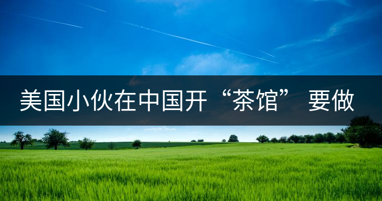 美國(guó)小伙在中國(guó)開(kāi)“茶館” 要做茶界星巴克