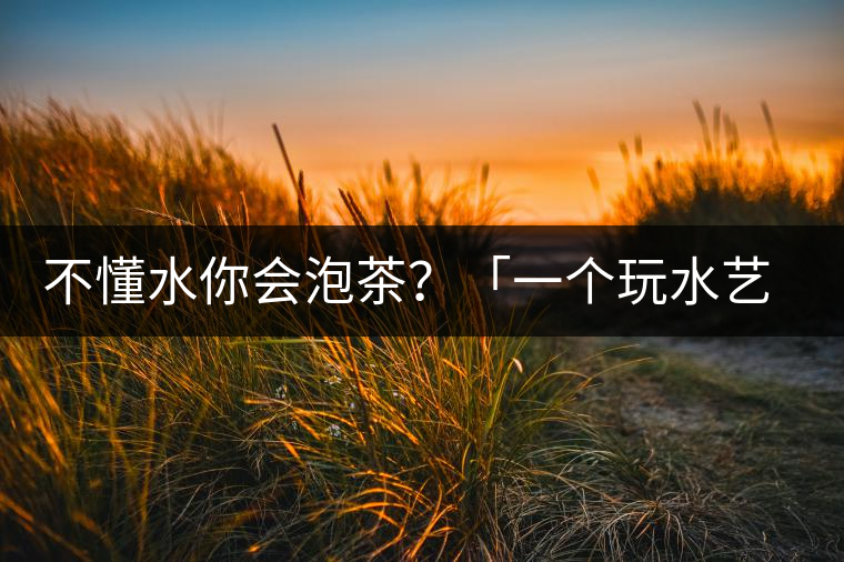 不懂水你會(huì)泡茶？「一個(gè)玩水藝術(shù)家的自我修養(yǎng)」