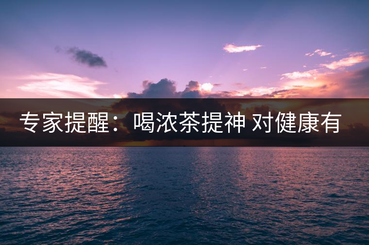 專家提醒:喝濃茶提神 對(duì)健康有四大壞處 專家提醒:喝濃茶提神 對(duì)健康有四大壞處