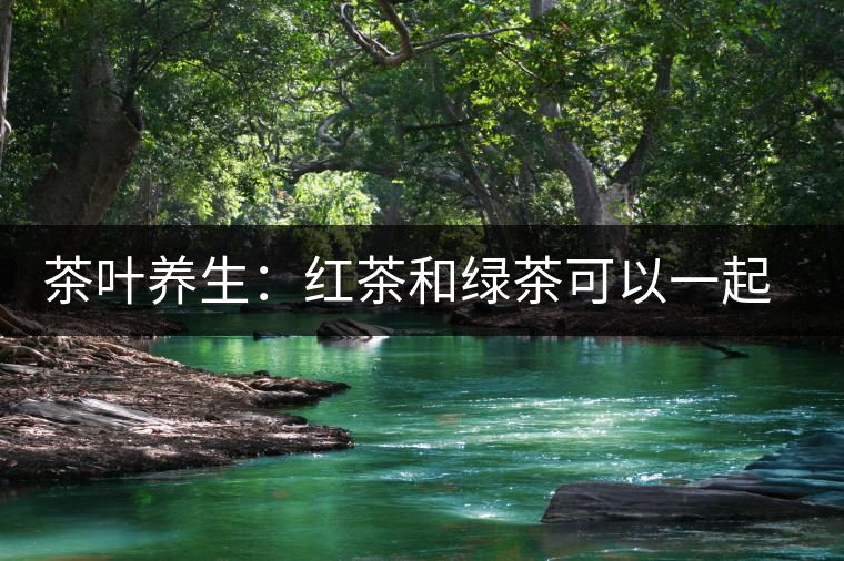 茶葉養(yǎng)生：紅茶和綠茶可以一起喝嗎？