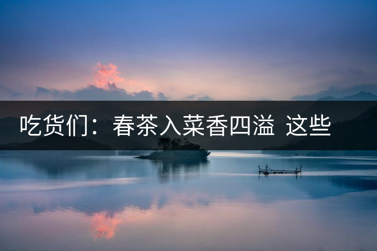 吃貨們：春茶入菜香四溢  這些“茶料理”你吃過嗎？