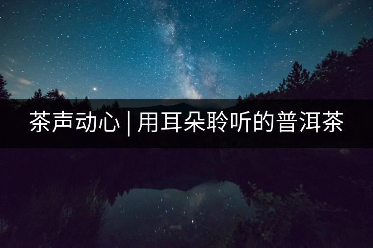 茶聲動(dòng)心 | 用耳朵聆聽(tīng)的普洱茶 茶聲動(dòng)心 | 用耳朵聆聽(tīng)的普洱茶