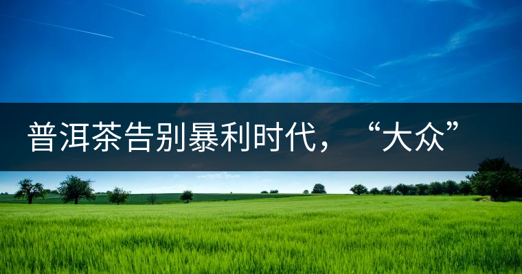普洱茶告別暴利時(shí)代，“大眾”普洱將成未來消費(fèi)主流