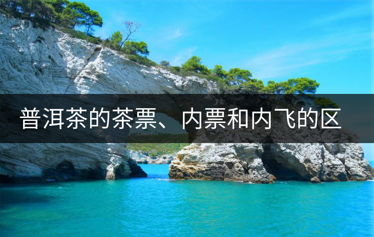 普洱茶的茶票、內(nèi)票和內(nèi)飛的區(qū)別