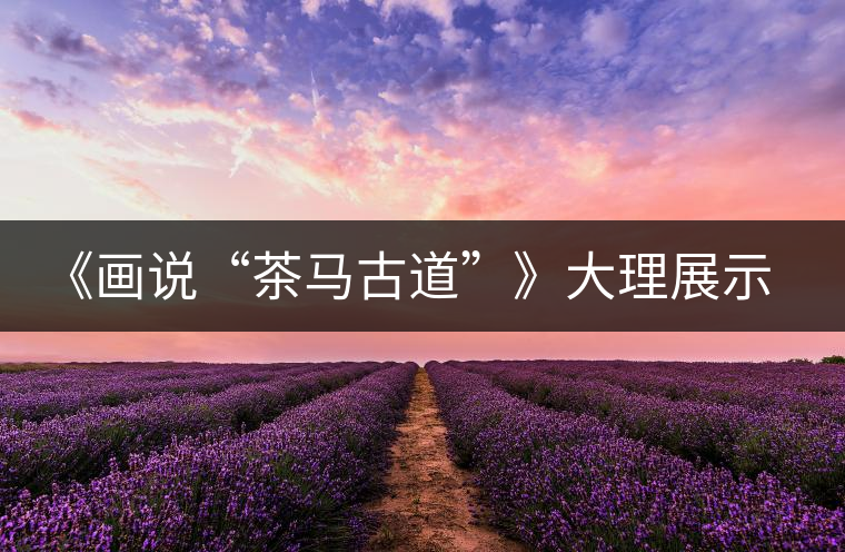 《畫說“茶馬古道”》大理展示昔日輝煌 《畫說“茶馬古道”》大理展示昔日輝煌