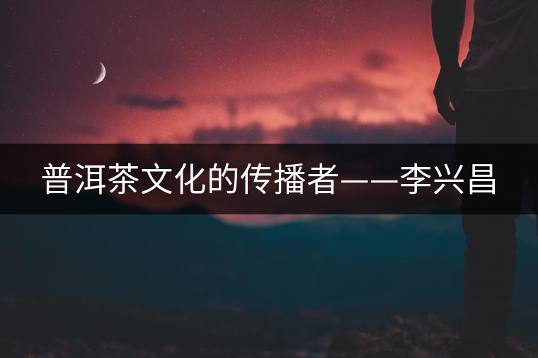 普洱茶文化的傳播者——李興昌 普洱茶文化的傳播者——李興昌
