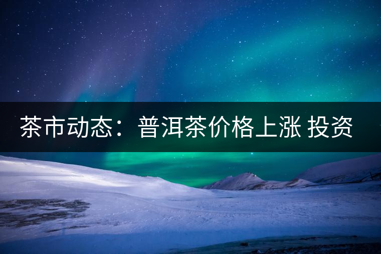 茶市動態(tài)：普洱茶價格上漲 投資需理性
