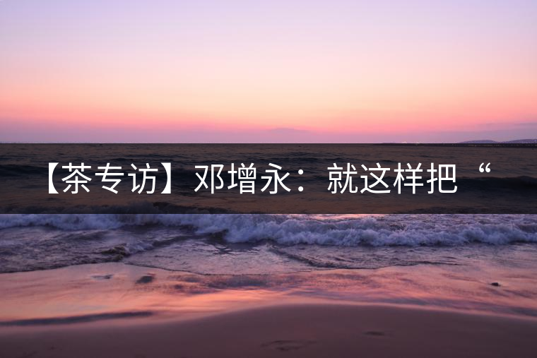 【茶專訪】鄧增永：就這樣把“小產(chǎn)區(qū)”模式踐行起來(lái)了！