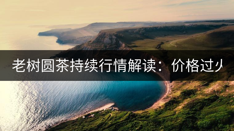老樹圓茶持續(xù)行情解讀：價格過火 投機(jī)加重 待回調(diào)！