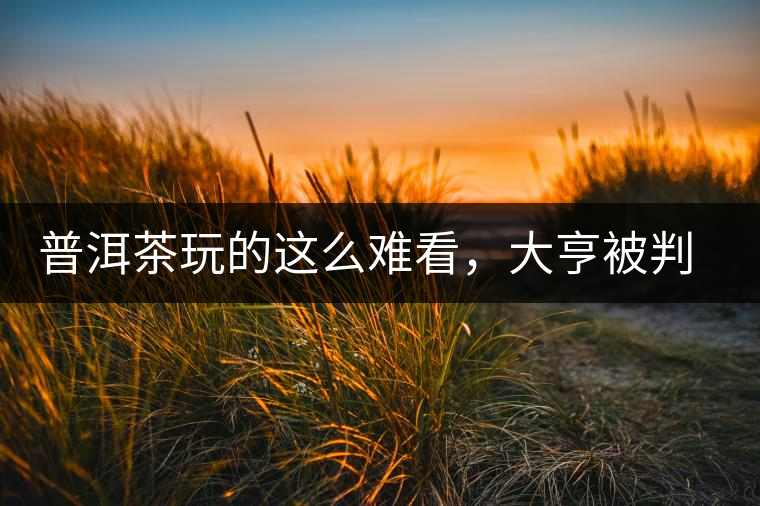 普洱茶玩的這么難看，大亨被判四年