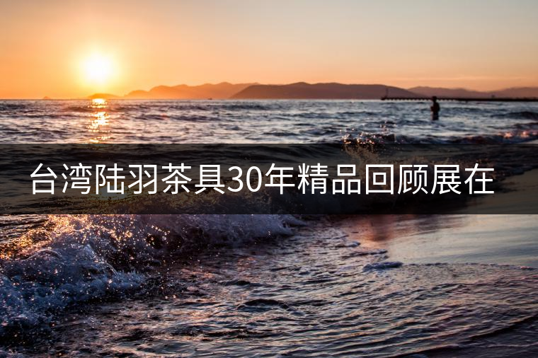 臺(tái)灣陸羽茶具30年精品回顧展在京舉行