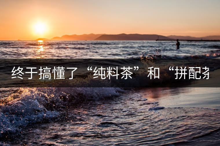 終于搞懂了“純料茶”和“拼配茶”！