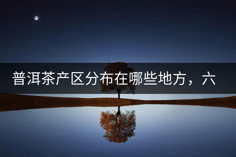 普洱茶產(chǎn)區(qū)分布在哪些地方，六張圖讓您全部看懂