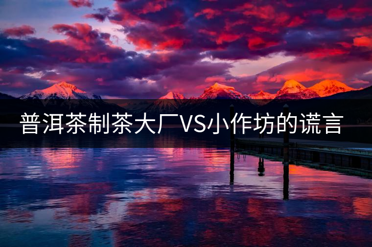 普洱茶制茶大廠VS小作坊的謊言你信幾個？