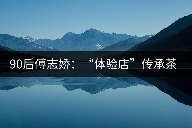 90后傅志嬌:“體驗店”傳承茶文化 90后傅志嬌:“體驗店”傳承茶文化